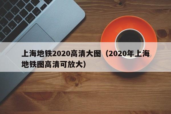 上海地铁2020高清大图（2020年上海地铁图高清可放大）