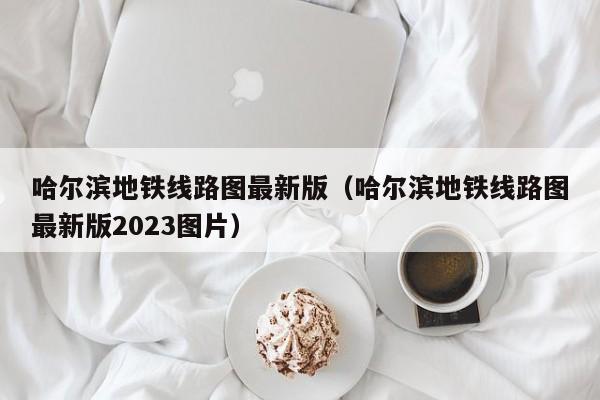 哈尔滨地铁线路图最新版（哈尔滨地铁线路图最新版2023图片）