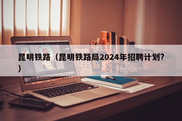 昆明铁路（昆明铁路局2024年招聘计划?）