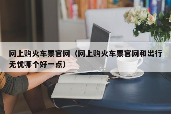 网上购火车票官网（网上购火车票官网和出行无忧哪个好一点）