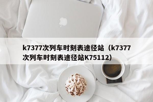 k7377次列车时刻表途径站（k7377次列车时刻表途径站K75112）