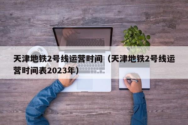 天津地铁2号线运营时间（天津地铁2号线运营时间表2023年）