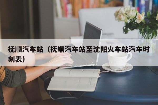 抚顺汽车站（抚顺汽车站至沈阳火车站汽车时刻表）