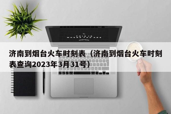 济南到烟台火车时刻表（济南到烟台火车时刻表查询2023年3月31号）