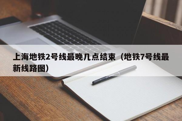 上海地铁2号线最晚几点结束（地铁7号线最新线路图）