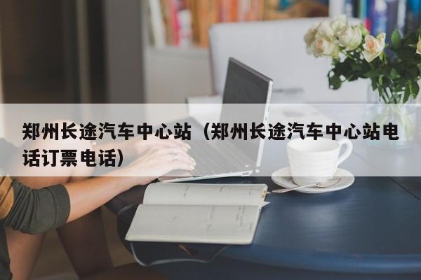 郑州长途汽车中心站（郑州长途汽车中心站电话订票电话）