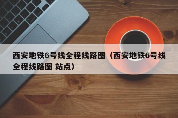 西安地铁6号线全程线路图（西安地铁6号线全程线路图 站点）