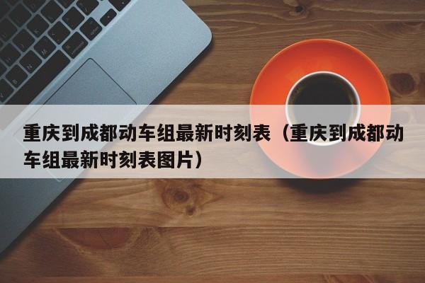 重庆到成都动车组最新时刻表（重庆到成都动车组最新时刻表图片）