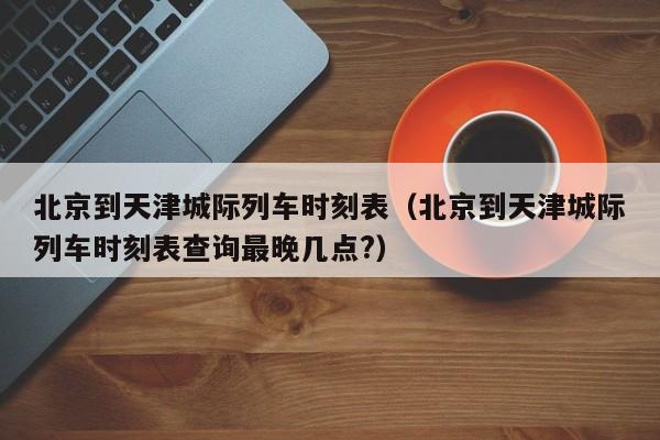 北京到天津城际列车时刻表（北京到天津城际列车时刻表查询最晚几点?）