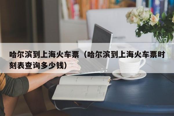 哈尔滨到上海火车票（哈尔滨到上海火车票时刻表查询多少钱）