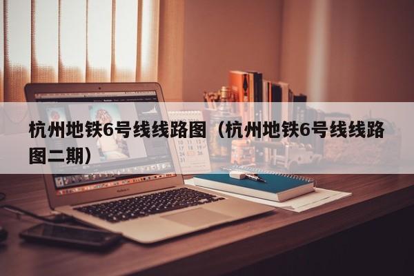 杭州地铁6号线线路图（杭州地铁6号线线路图二期）