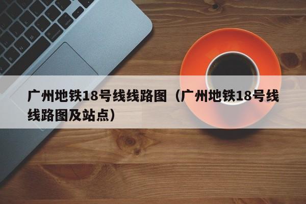 广州地铁18号线线路图（广州地铁18号线线路图及站点）