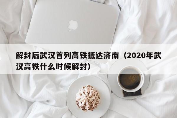 解封后武汉首列高铁抵达济南（2020年武汉高铁什么时候解封）