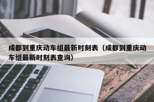 成都到重庆动车组最新时刻表（成都到重庆动车组最新时刻表查询）