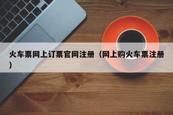 火车票网上订票官网注册（网上购火车票注册）