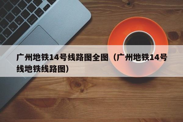 广州地铁14号线路图全图（广州地铁14号线地铁线路图）