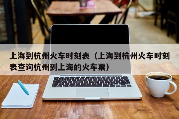 上海到杭州火车时刻表（上海到杭州火车时刻表查询杭州到上海的火车票）