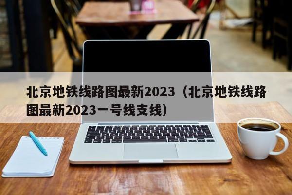 北京地铁线路图最新2023（北京地铁线路图最新2023一号线支线）