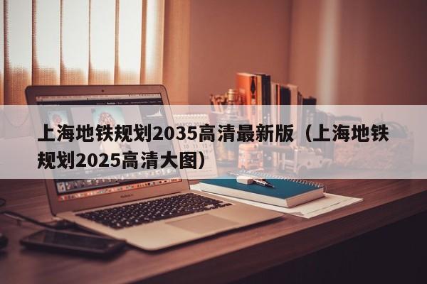 上海地铁规划2035高清最新版（上海地铁规划2025高清大图）