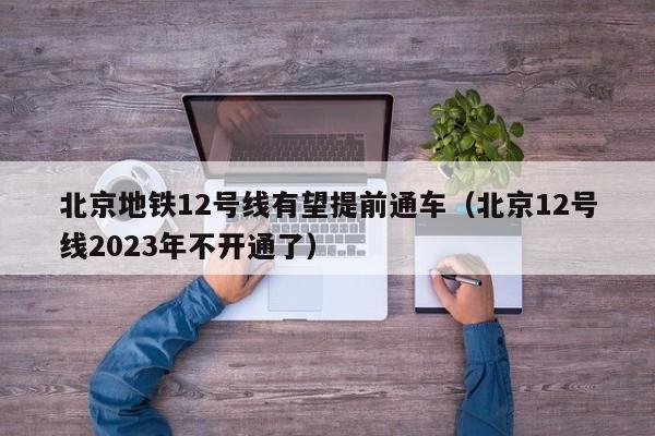 北京地铁12号线有望提前通车（北京12号线2023年不开通了）