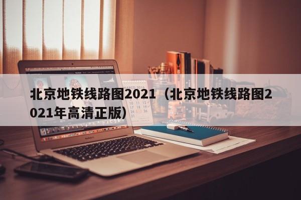 北京地铁线路图2021（北京地铁线路图2021年高清正版）