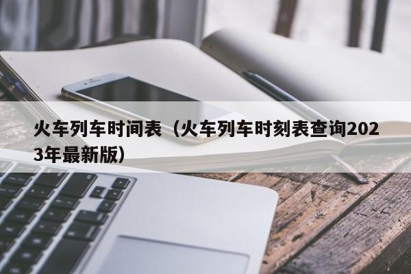 火车列车时间表（火车列车时刻表查询2023年最新版）