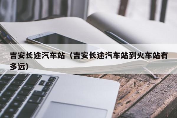 吉安长途汽车站（吉安长途汽车站到火车站有多远）