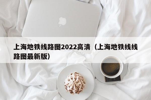 上海地铁线路图2022高清（上海地铁线线路图最新版）