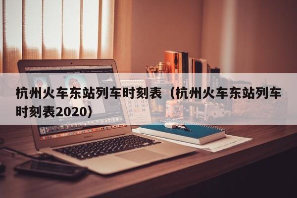 杭州火车东站列车时刻表（杭州火车东站列车时刻表2020）