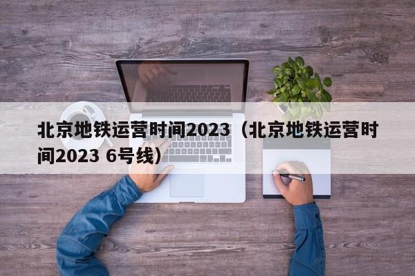 北京地铁运营时间2023（北京地铁运营时间2023 6号线）