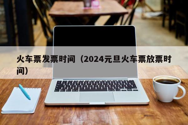 火车票发票时间（2024元旦火车票放票时间）