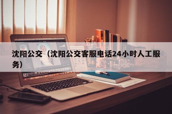 沈阳公交（沈阳公交客服电话24小时人工服务）