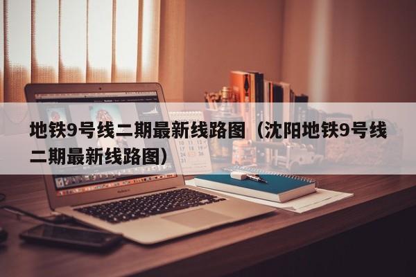 地铁9号线二期最新线路图（沈阳地铁9号线二期最新线路图）