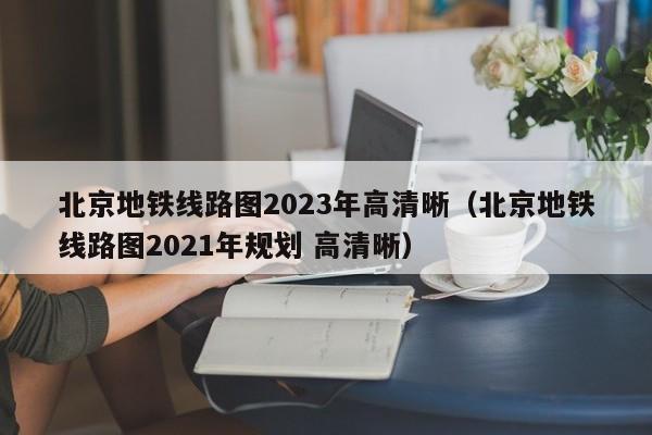 北京地铁线路图2023年高清晰（北京地铁线路图2021年规划 高清晰）