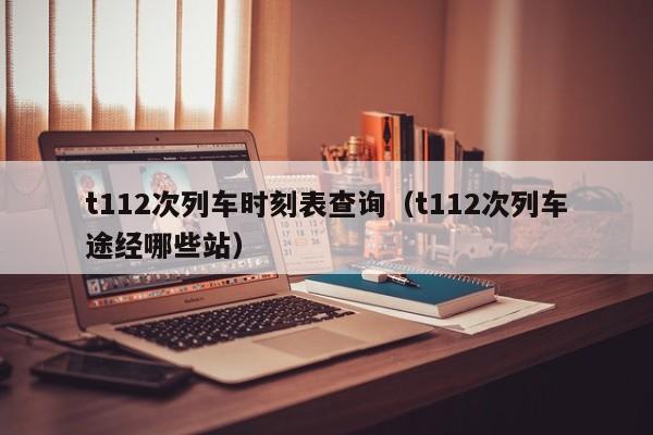 t112次列车时刻表查询（t112次列车途经哪些站）