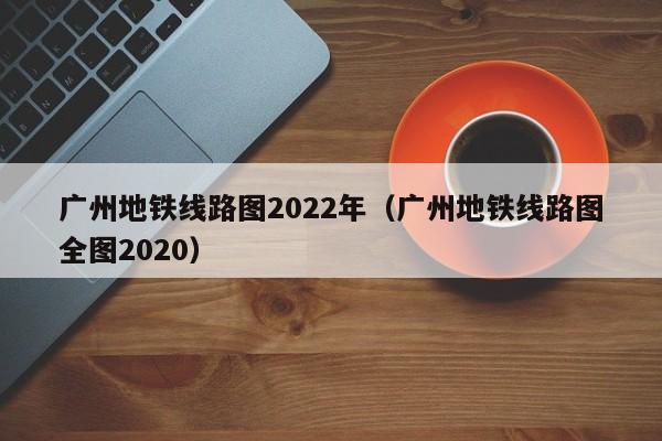 广州地铁线路图2022年（广州地铁线路图全图2020）