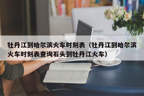 牡丹江到哈尔滨火车时刻表（牡丹江到哈尔滨火车时刻表查询石头到牡丹江火车）