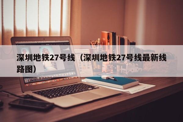 深圳地铁27号线（深圳地铁27号线最新线路图）