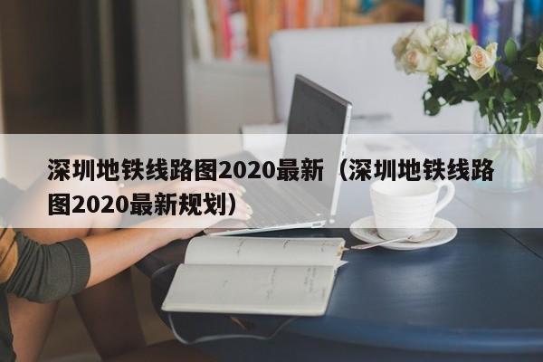 深圳地铁线路图2020最新（深圳地铁线路图2020最新规划）