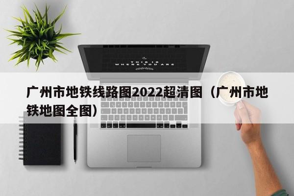 广州市地铁线路图2022超清图（广州市地铁地图全图）