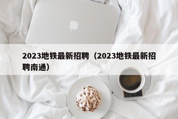 2023地铁最新招聘（2023地铁最新招聘南通）