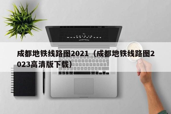 成都地铁线路图2021（成都地铁线路图2023高清版下载）