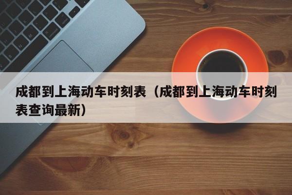 成都到上海动车时刻表（成都到上海动车时刻表查询最新）