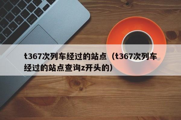 t367次列车经过的站点（t367次列车经过的站点查询z开头的）