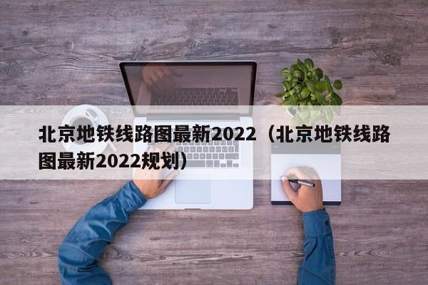 北京地铁线路图最新2022（北京地铁线路图最新2022规划）