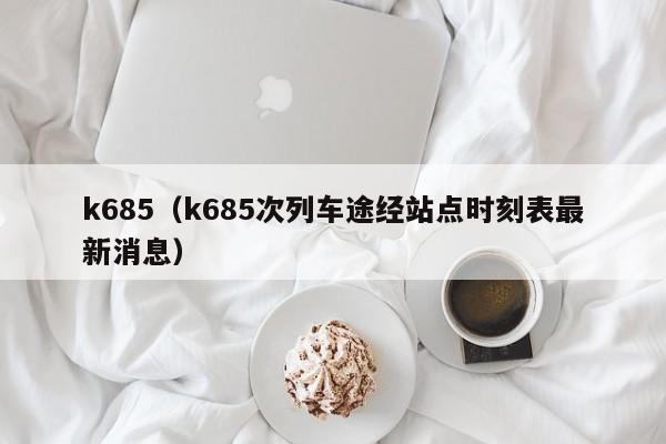 k685（k685次列车途经站点时刻表最新消息）