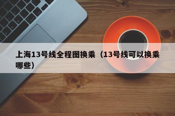 上海13号线全程图换乘（13号线可以换乘哪些）