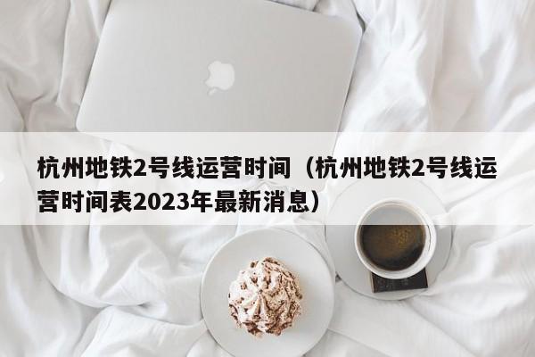 杭州地铁2号线运营时间（杭州地铁2号线运营时间表2023年最新消息）