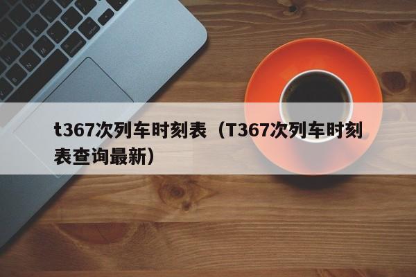 t367次列车时刻表（T367次列车时刻表查询最新）