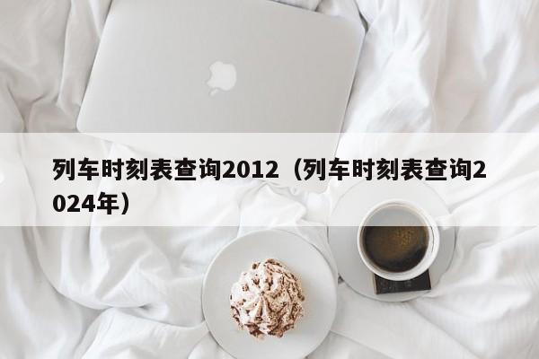 列车时刻表查询2012（列车时刻表查询2024年）